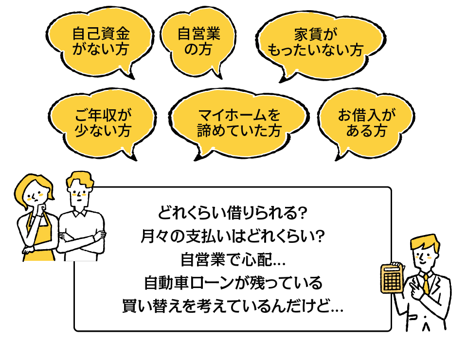 自己資金がない方、自営業の方、家賃がもったいない方、ご年収が少ない方、マイホームを諦めていた方、お借入がある方。どれぐらい借りられる？月々の支払いはどれくらい？自営業で心配…。自動車ローンが残っている。買い替えを考えているんだけど…。